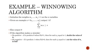  Initialize the weights w1, …..wn = 1 on the n variables
 Given an example x = (x1,……..xn), output 1 if
 Else output 0
 If the algorithm makes a mistake:
 On positive – if it predicts 0 when f(x)=1, then for each xi equal to 1, double the value of
wi
 On negative – if it predicts 1 when f(x)=0, then for each xi equal to 1 cut the value of wi
in half
 