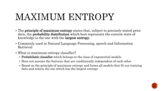  The principle of maximum entropy states that, subject to precisely stated prior
data, the probability distribution which best represents the current state of
knowledge is the one with the largest entropy.
 Commonly used in Natural Language Processing, speech and Information
Retrieval
 What is maximum entropy classifier?
 Probabilistic classifier which belongs to the class of exponential models
 Does not assume the features that are conditionally independent of each other
 Based on the principle of maximum entropy and forms all models that fit our training
data and selects the one which has the largest entropy
 