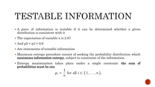  A piece of information is testable if it can be determined whether a given
distribution is consistent with it
 The expectation of variable x is 2.87
 And p2 + p3 > 0.6
 Are statements of testable information
 Maximum entropy procedure consist of seeking the probability distribution which
maximizes information entropy, subject to constrains of the information.
 Entropy maximization takes place under a single constrain: the sum of
probabilities must be one
 