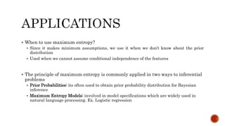  When to use maximum entropy?
 Since it makes minimum assumptions, we use it when we don’t know about the prior
distribution
 Used when we cannot assume conditional independence of the features
 The principle of maximum entropy is commonly applied in two ways to inferential
problems
 Prior Probabilities: its often used to obtain prior probability distribution for Bayesian
inference
 Maximum Entropy Models: involved in model specifications which are widely used in
natural language processing. Ex. Logistic regression
 