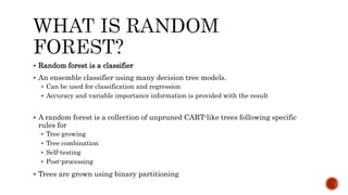  Random forest is a classifier
 An ensemble classifier using many decision tree models.
 Can be used for classification and regression
 Accuracy and variable importance information is provided with the result
 A random forest is a collection of unpruned CART-like trees following specific
rules for
 Tree growing
 Tree combination
 Self-testing
 Post-processing
 Trees are grown using binary partitioning
 