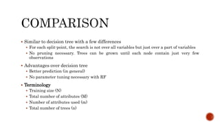  Similar to decision tree with a few differences
 For each split-point, the search is not over all variables but just over a part of variables
 No pruning necessary. Trees can be grown until each node contain just very few
observations
 Advantages over decision tree
 Better prediction (in general)
 No parameter tuning necessary with RF
 Terminology
 Training size (N)
 Total number of attributes (M)
 Number of attributes used (m)
 Total number of trees (n)
 