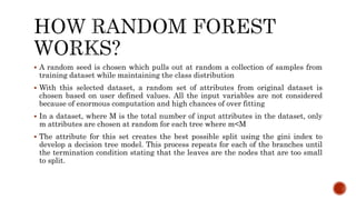  A random seed is chosen which pulls out at random a collection of samples from
training dataset while maintaining the class distribution
 With this selected dataset, a random set of attributes from original dataset is
chosen based on user defined values. All the input variables are not considered
because of enormous computation and high chances of over fitting
 In a dataset, where M is the total number of input attributes in the dataset, only
m attributes are chosen at random for each tree where m<M
 The attribute for this set creates the best possible split using the gini index to
develop a decision tree model. This process repeats for each of the branches until
the termination condition stating that the leaves are the nodes that are too small
to split.
 
