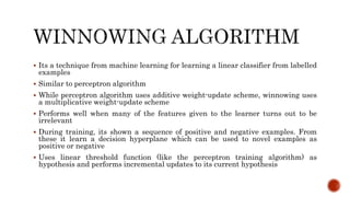  Its a technique from machine learning for learning a linear classifier from labelled
examples
 Similar to perceptron algorithm
 While perceptron algorithm uses additive weight-update scheme, winnowing uses
a multiplicative weight-update scheme
 Performs well when many of the features given to the learner turns out to be
irrelevant
 During training, its shown a sequence of positive and negative examples. From
these it learn a decision hyperplane which can be used to novel examples as
positive or negative
 Uses linear threshold function (like the perceptron training algorithm) as
hypothesis and performs incremental updates to its current hypothesis
 