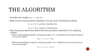  Initialize the weights w1,…….wn to 1
 Both winnow and perceptron algorithm uses the same classification scheme
 The winnowing algorithms differs form the perceptron algorithm in its updating
scheme.
 When misclassifying a positive training example x (i.e. a prediction was negative because
w.x was too small)
 When misclassifying a negative training example x (i.e. Prediction was positive because
w.x was too large)
 