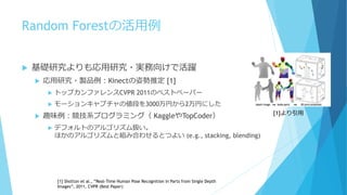 Random Forestの活用例
 基礎研究よりも応用研究・実務向けで活躍
 応用研究・製品例：Kinectの姿勢推定 [1]
 トップカンファレンスCVPR 2011のベストペーパー
 モーションキャプチャの値段を3000万円から2万円にした
 趣味例：競技系プログラミング（ KaggleやTopCoder）
 デフォルトのアルゴリズム扱い。
ほかのアルゴリズムと組み合わせるとつよい (e.g., stacking, blending)
[1] Shotton et al., “Real-Time Human Pose Recognition in Parts from Single Depth
Images”, 2011, CVPR (Best Paper)
[1]より引用
 