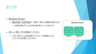 まとめ
 Random Forest
 識別問題と回帰問題が一般的に解ける機械学習モデル
 画像認識以外にも自然言語処理などにも使えます
 詳しい使い方は相談ください
 うまく使うには前処理やパラメータ調整などの
ノウハウが必要となります
Random Forest
・・・
決定木１ 決定木２
 