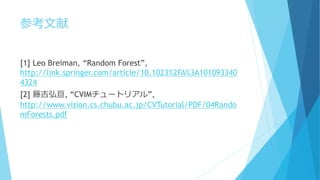参考文献
[1] Leo Breiman, “Random Forest”,
http://link.springer.com/article/10.1023%2FA%3A101093340
4324
[2] 藤吉弘亘, “CVIMチュートリアル”,
http://www.vision.cs.chubu.ac.jp/CVTutorial/PDF/04Rando
mForests.pdf
 