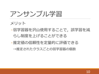 アンサンブル学習
メリット
◦ 弱学習器を沢山使用することで，誤学習を減
らし制度を上げることができる
◦ 推定値の信頼性を定量的に評価できる
→推定されたクラスごとの弱学習器の個数
10
 