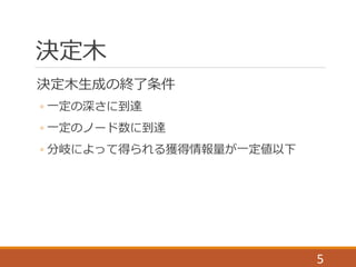 決定木
5
決定木生成の終了条件
◦ 一定の深さに到達
◦ 一定のノード数に到達
◦ 分岐によって得られる獲得情報量が一定値以下
 