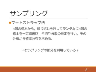サンプリング
ブートストラップ法
n個の標本から，繰り返しを許してランダムにn個の
標本を一定組選び，平均や分散の推定を行い，その
分布から確率分布を求める．
→サンプリングの部分を利用している？
8
 
