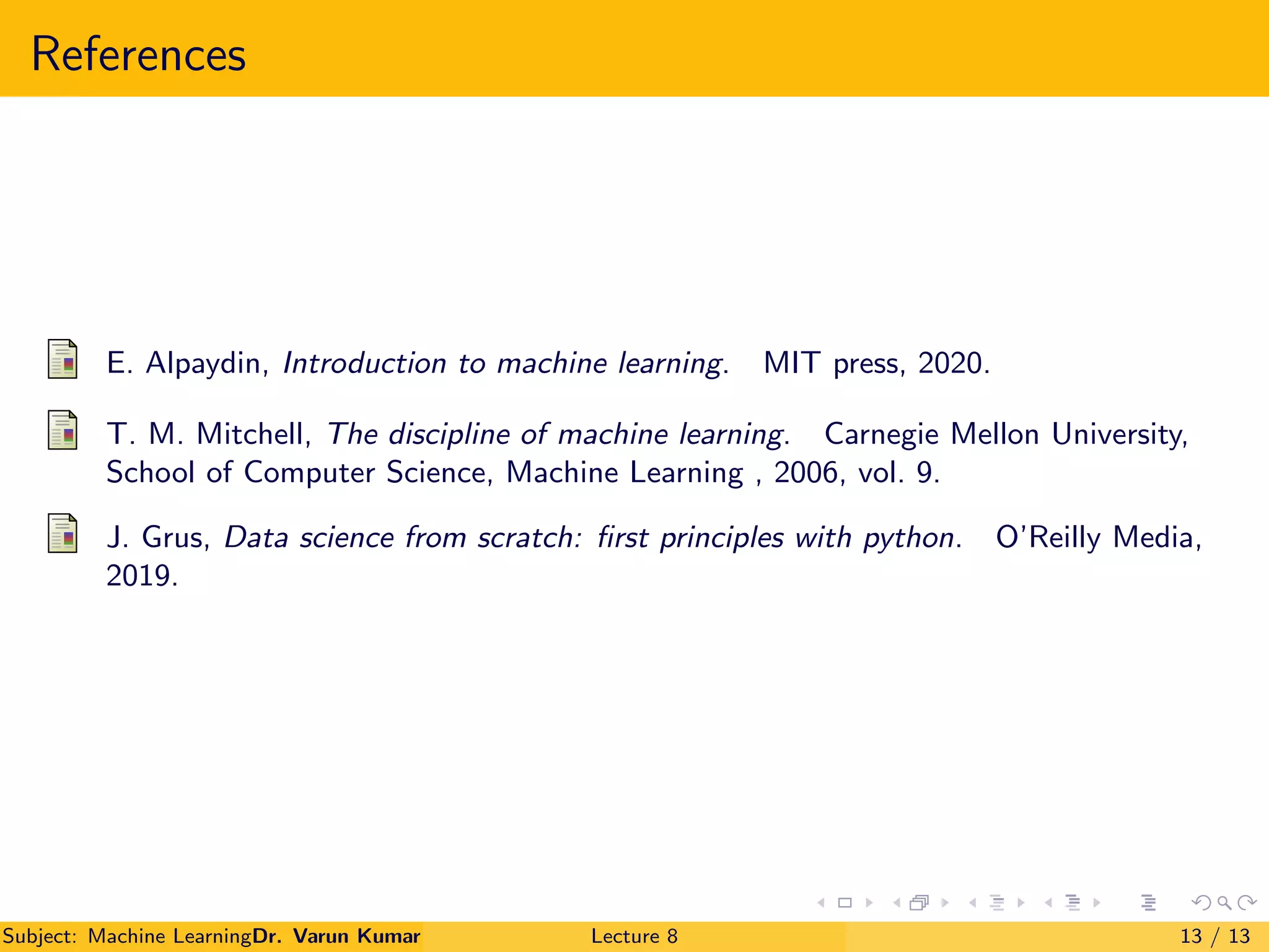 References
E. Alpaydin, Introduction to machine learning. MIT press, 2020.
T. M. Mitchell, The discipline of machine learning. Carnegie Mellon University,
School of Computer Science, Machine Learning , 2006, vol. 9.
J. Grus, Data science from scratch: first principles with python. O’Reilly Media,
2019.
Subject: Machine LearningDr. Varun Kumar Lecture 8 13 / 13
 