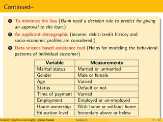 Continued–
1 To minimize the loss (Bank need a decision rule to predict for giving
an approval to the loan.)
2 An applicant demographic (income, debit/credit history and
socio-economic profiles are considered.)
3 Data science based assistance tool (Helps for modeling the behavioral
patterns of individual customer)
Variable Measurements
Marital status Married or unmarried
Gender Male or female
Age Varried
Status Default or not
Time of payment Varried
Employment Employed or un-employed
Home ownership With home or without home
Education level Secondary above or below
Subject: Machine LearningDr. Varun Kumar Lecture 8 7 / 13
 