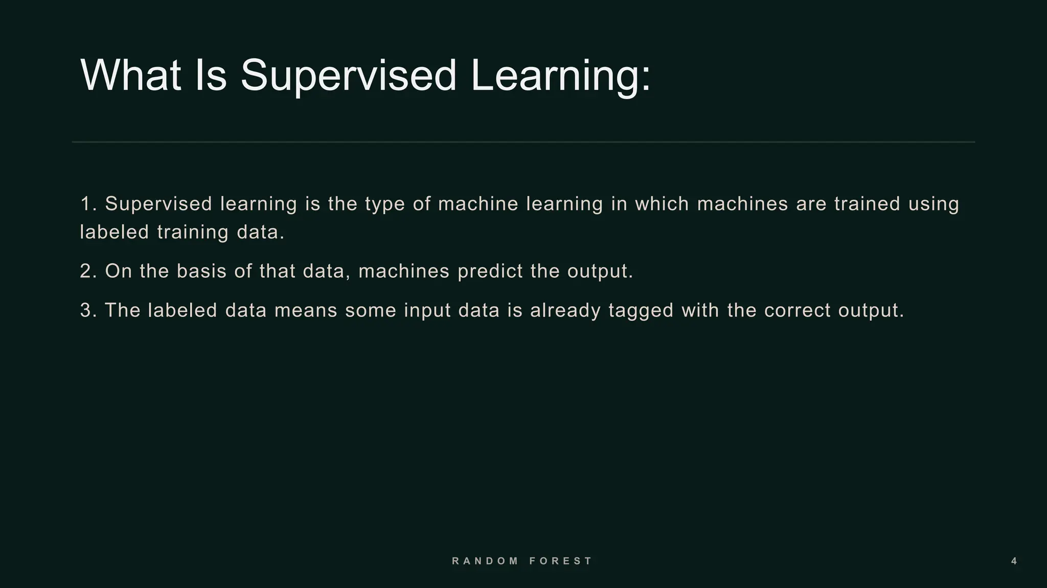 What Is Supervised Learning:
1. Supervised learning is the type of machine learning in which machines are trained using
labeled training data.
2. On the basis of that data, machines predict the output.
3. The labeled data means some input data is already tagged with the correct output.
 