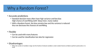 Why a Random Forest?
• Accurate predictions
• Standard decision trees often have high variance and low bias
High chance of overfitting (with ‘deep trees’, many nodes)
• With a Random Forest, the bias remains low and the variance is reduced
thus we decrease the chances of overfitting
• Flexible
• Can be used with many features
• Can be used for classification but also for regression
• Disadvantages:
• When the number of variables is large, but the fraction of relevant variables is small, random forests are likely to perform poorly when m is
small
 