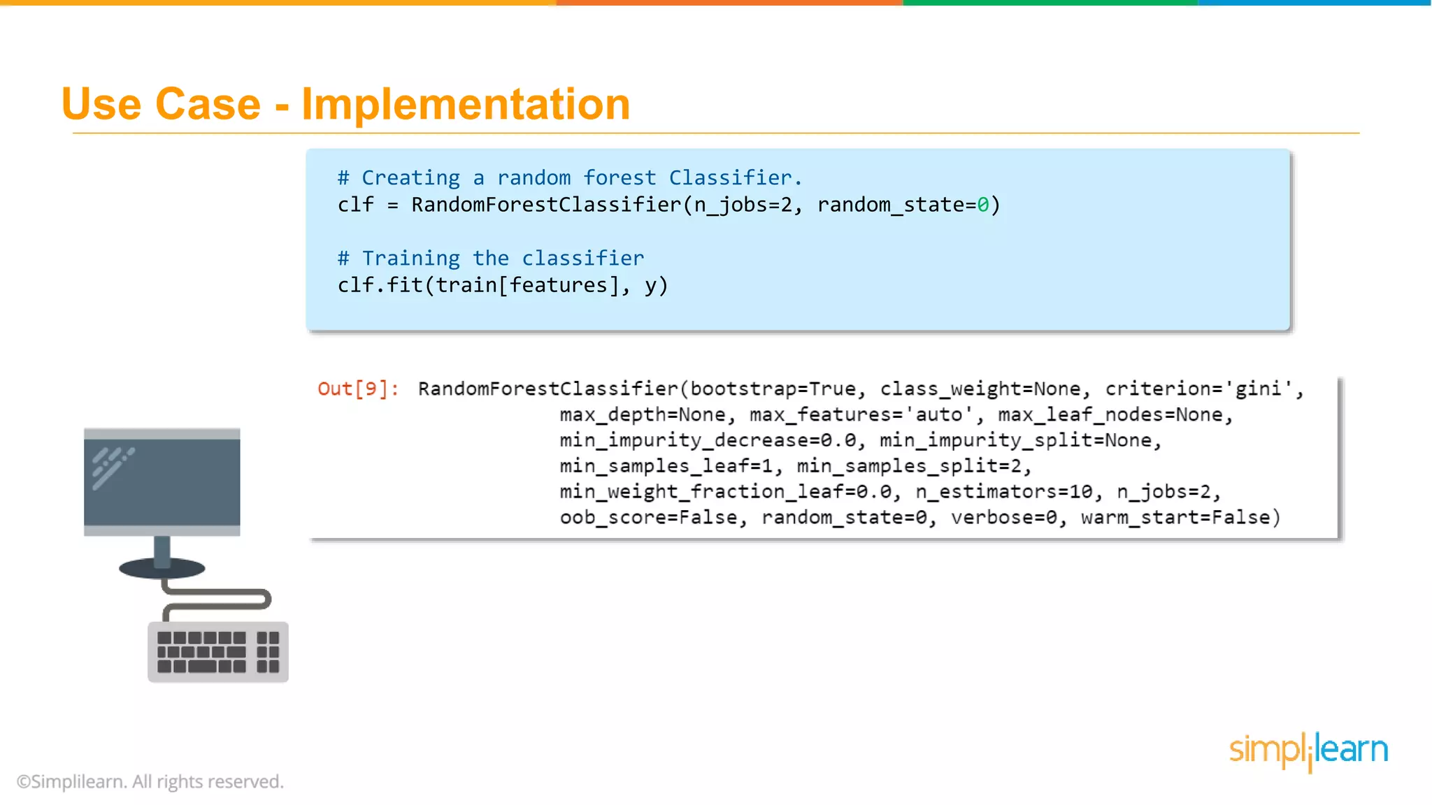 # Creating a random forest Classifier. clf = RandomForestClassifier(n_jobs=2, random_state=0) # Training the classifier clf.fit(train[features], y) Use Case - Implementation 