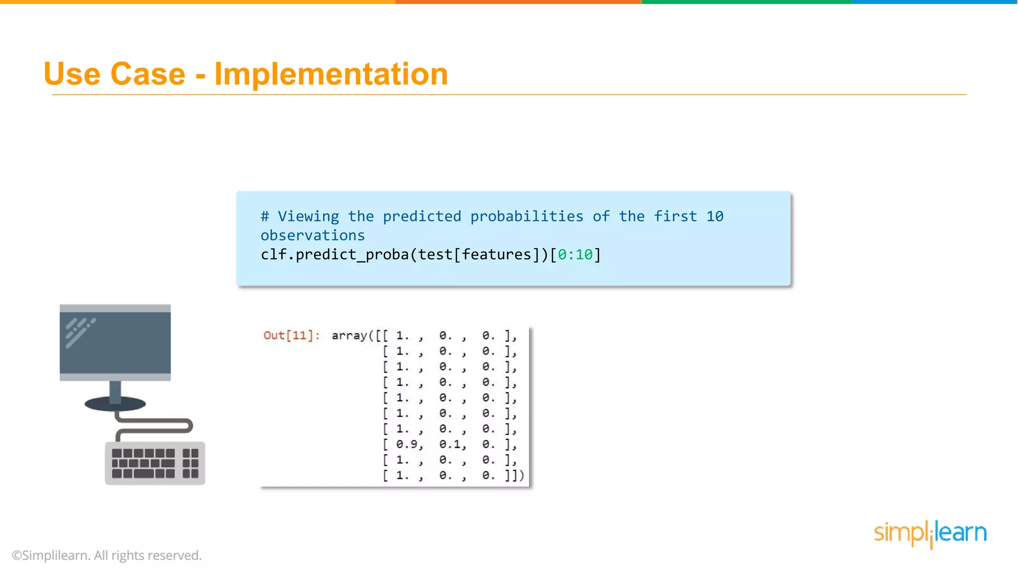 # Viewing the predicted probabilities of the first 10 observations clf.predict_proba(test[features])[0:10] Use Case - Implementation 
