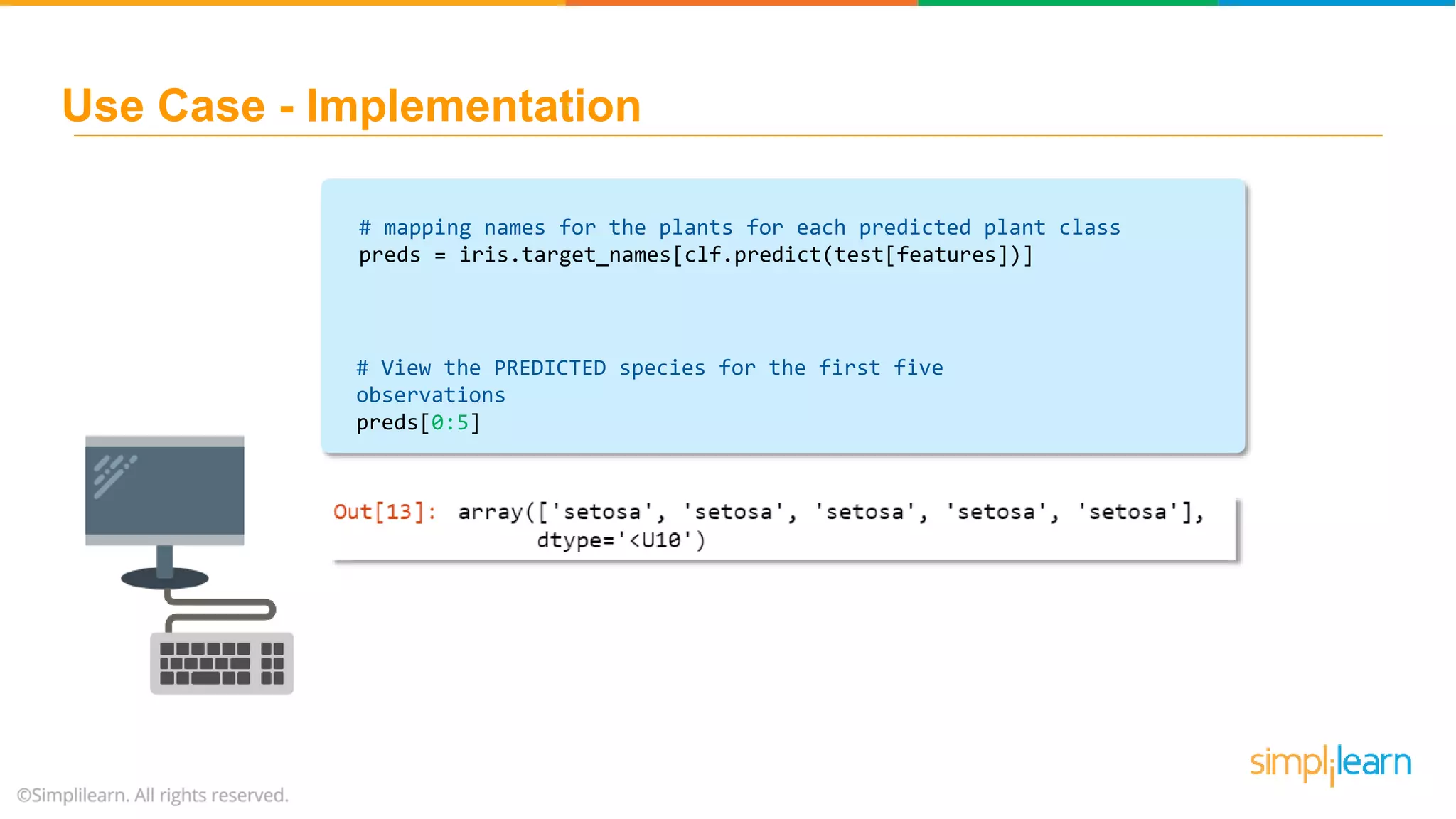 # mapping names for the plants for each predicted plant class preds = iris.target_names[clf.predict(test[features])] # View the PREDICTED species for the first five observations preds[0:5] Use Case - Implementation 