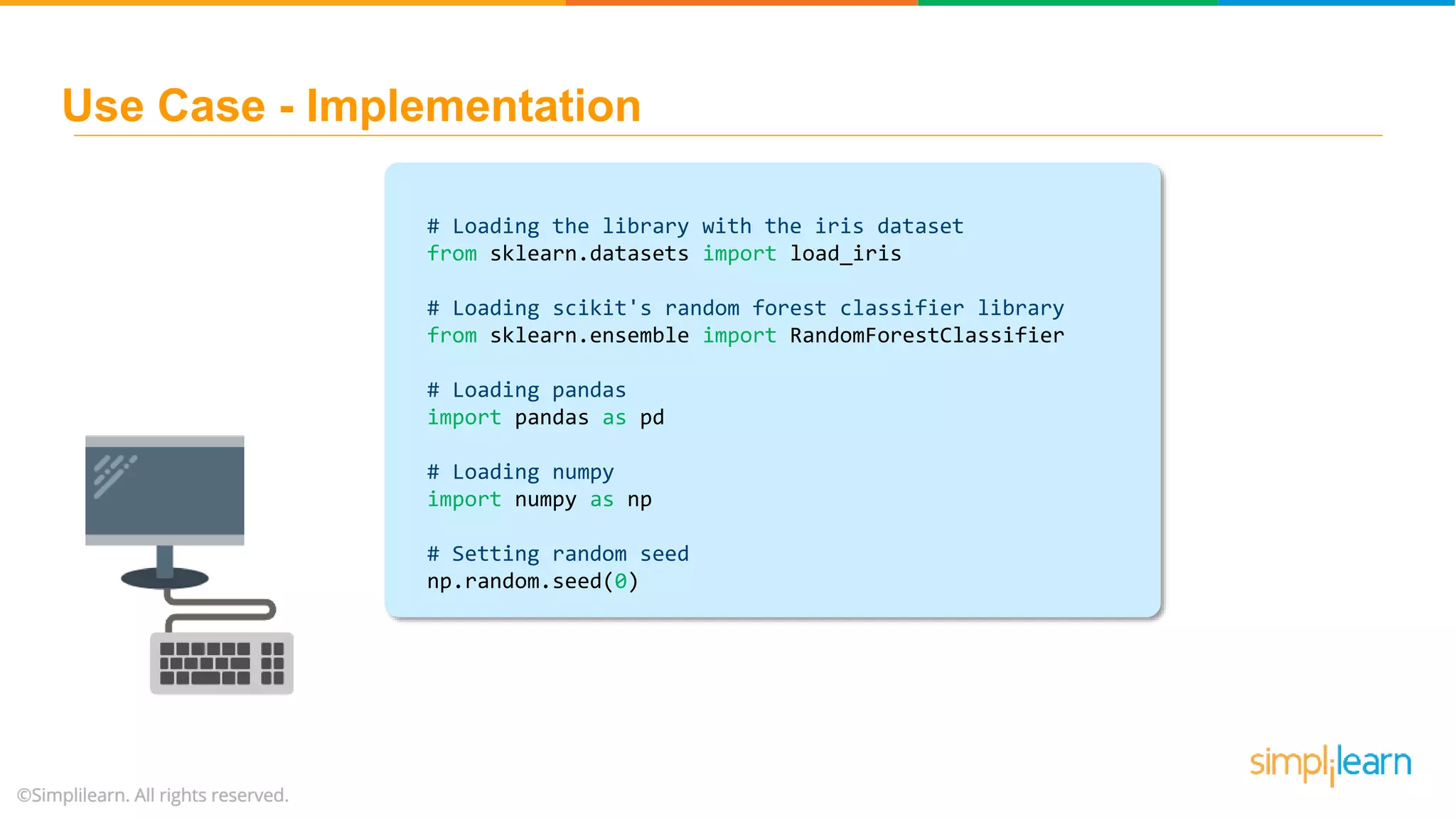 # Loading the library with the iris dataset from sklearn.datasets import load_iris # Loading scikit's random forest classifier library from sklearn.ensemble import RandomForestClassifier # Loading pandas import pandas as pd # Loading numpy import numpy as np # Setting random seed np.random.seed(0) Use Case - Implementation 