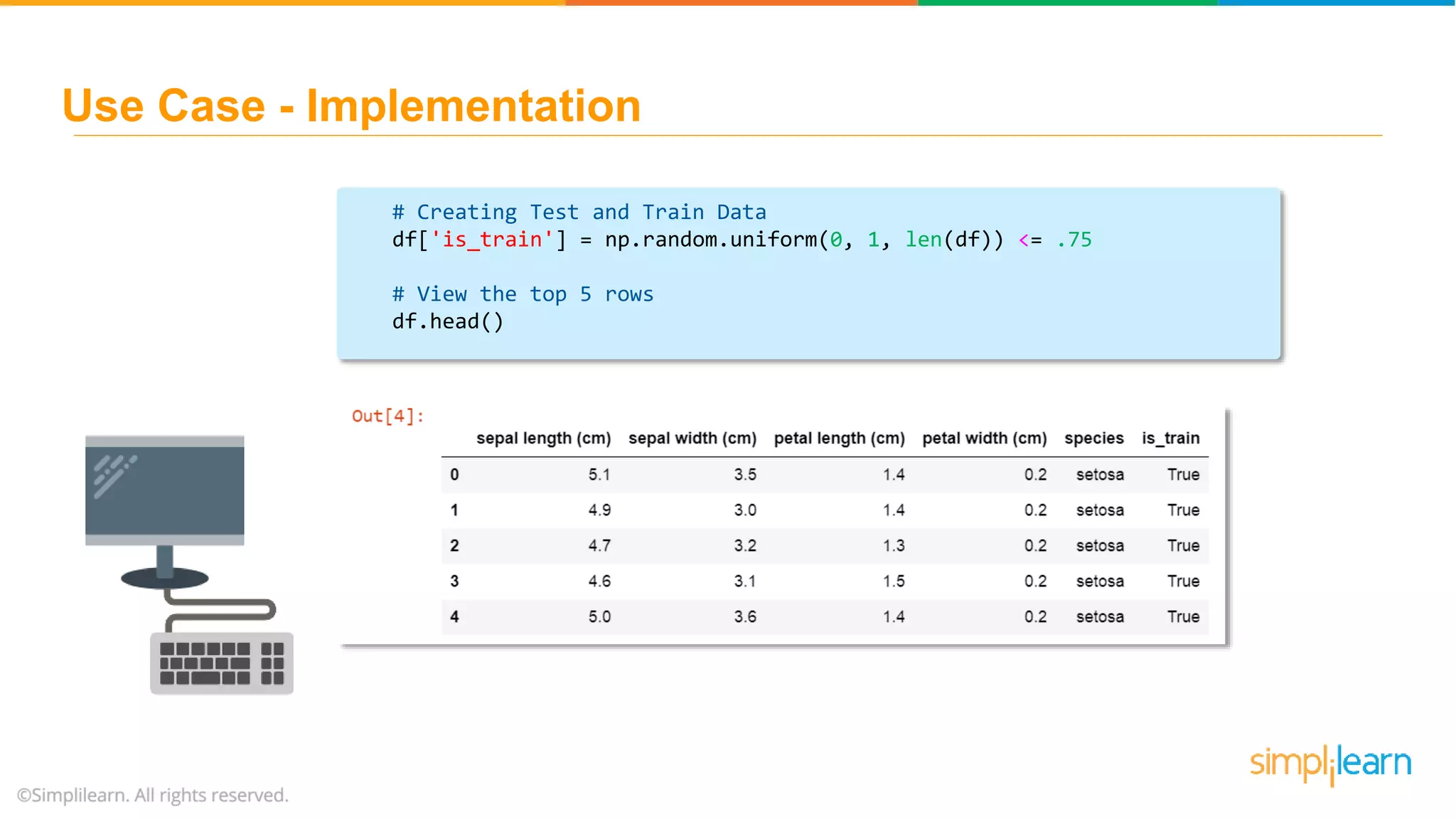 # Creating Test and Train Data df['is_train'] = np.random.uniform(0, 1, len(df)) <= .75 # View the top 5 rows df.head() Use Case - Implementation 