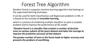 Forest Tree Algorithm
Random Forest is a popular machine learning algorithm that belongs to
the supervised learning technique.
It can be used for both Classification and Regression problems in ML. It
is based on the concept of ensemble learning,
which is a process of combining multiple classifiers to solve a complex
problem and to improve the performance of the model.
"Random Forest is a classifier that contains a number of decision
trees on various subsets of the given dataset and takes the average to
improve the predictive accuracy of that dataset
The greater number of trees in the forest leads to higher accuracy and
prevents the problem of overfitting.
 