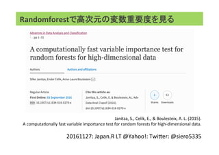 Randomforestで高次元の変数重要度を見る     
Janitza,	S.,	Celik,	E.,	&	Boulesteix,	A.	L.	(2015).		
A	computaAonally	fast	variable	importance	test	for	random	forests	for	high-dimensional	data.	
	
20161127:	Japan.R	LT	@Yahoo!:	TwiTer:	@siero5335	
 