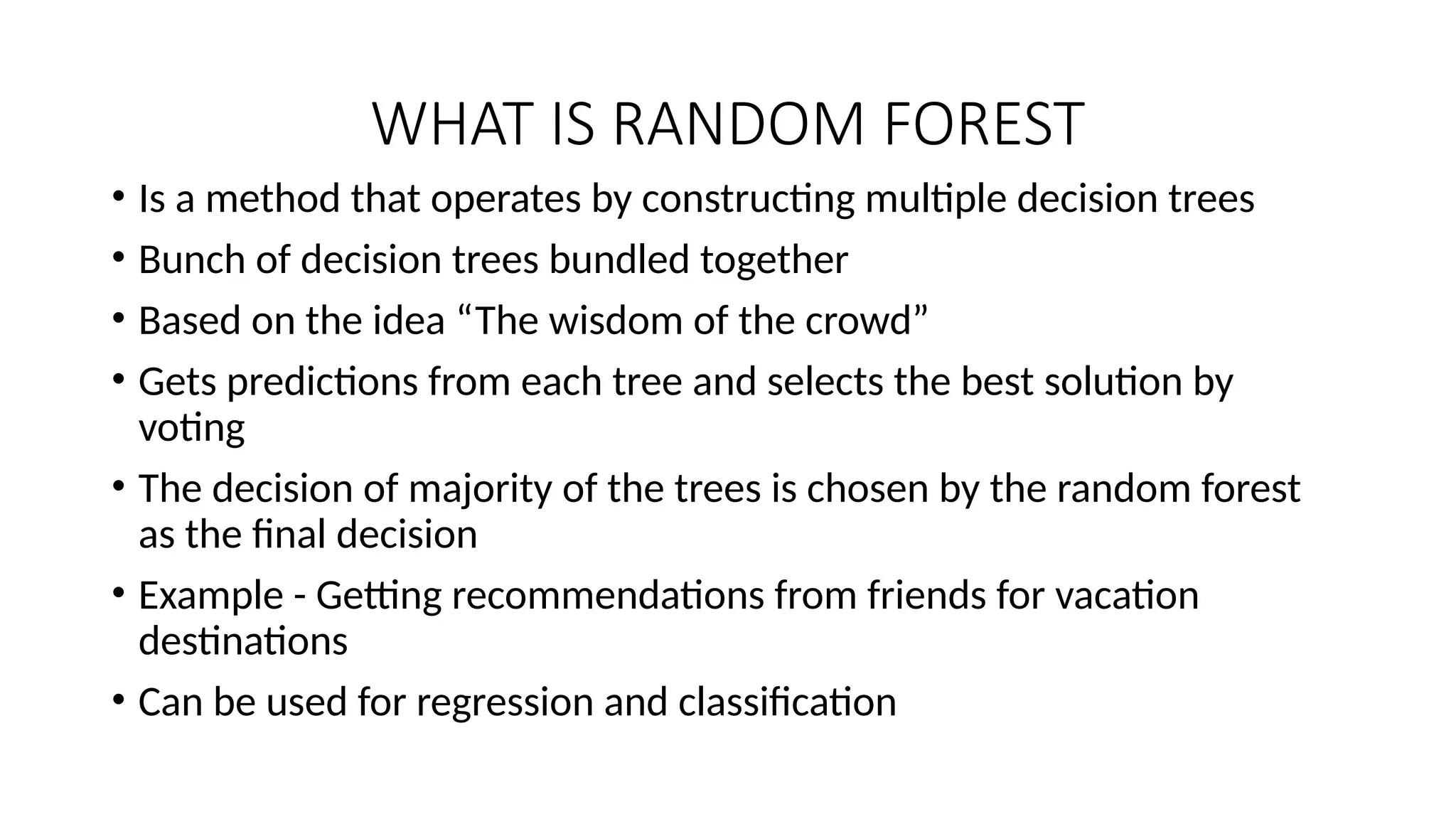 WHAT IS RANDOM FOREST • Is a method that operates by constructing multiple decision trees • Bunch of decision trees bundled together • Based on the idea “The wisdom of the crowd” • Gets predictions from each tree and selects the best solution by voting • The decision of majority of the trees is chosen by the random forest as the final decision • Example - Getting recommendations from friends for vacation destinations • Can be used for regression and classification 