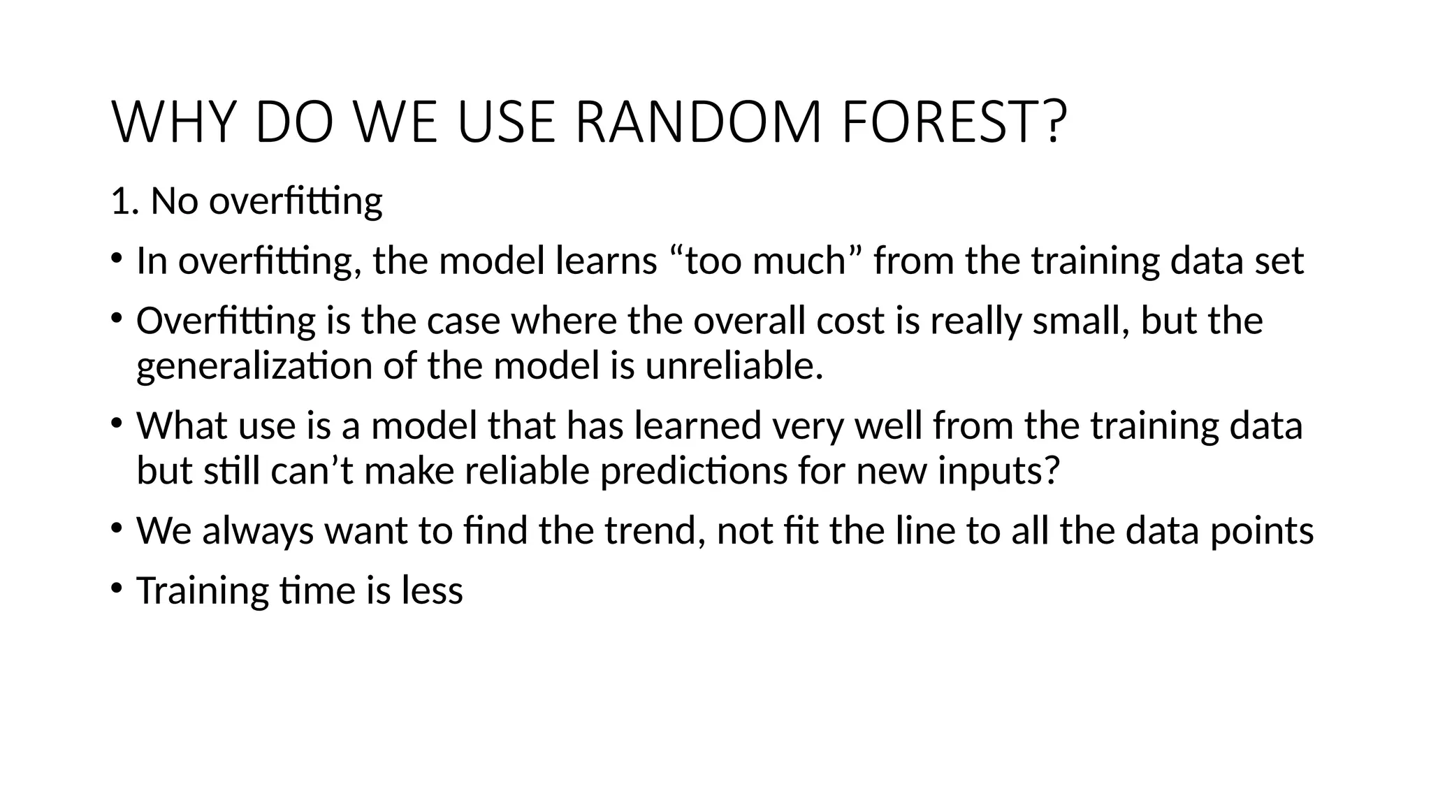 WHY DO WE USE RANDOM FOREST? 1. No overfitting • In overfitting, the model learns “too much” from the training data set • Overfitting is the case where the overall cost is really small, but the generalization of the model is unreliable. • What use is a model that has learned very well from the training data but still can’t make reliable predictions for new inputs? • We always want to find the trend, not fit the line to all the data points • Training time is less 