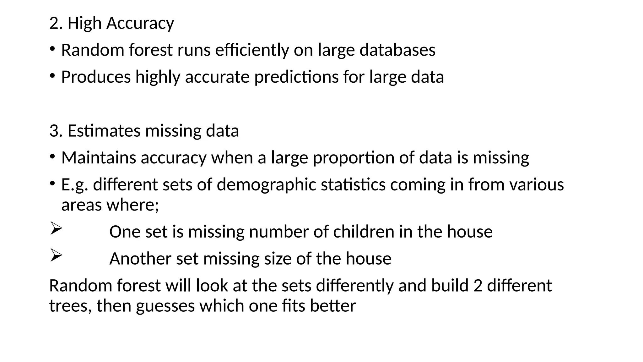 2. High Accuracy • Random forest runs efficiently on large databases • Produces highly accurate predictions for large data 3. Estimates missing data • Maintains accuracy when a large proportion of data is missing • E.g. different sets of demographic statistics coming in from various areas where;  One set is missing number of children in the house  Another set missing size of the house Random forest will look at the sets differently and build 2 different trees, then guesses which one fits better 