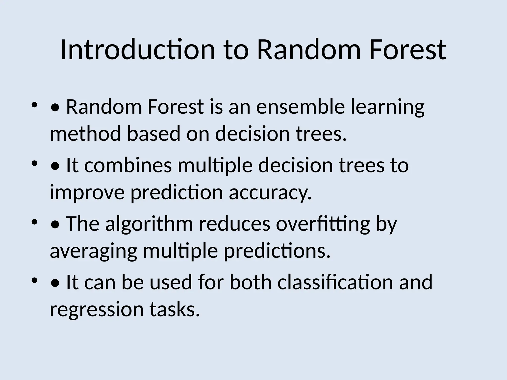 Introduction to Random Forest
• • Random Forest is an ensemble learning
method based on decision trees.
• • It combines multiple decision trees to
improve prediction accuracy.
• • The algorithm reduces overfitting by
averaging multiple predictions.
• • It can be used for both classification and
regression tasks.
 
