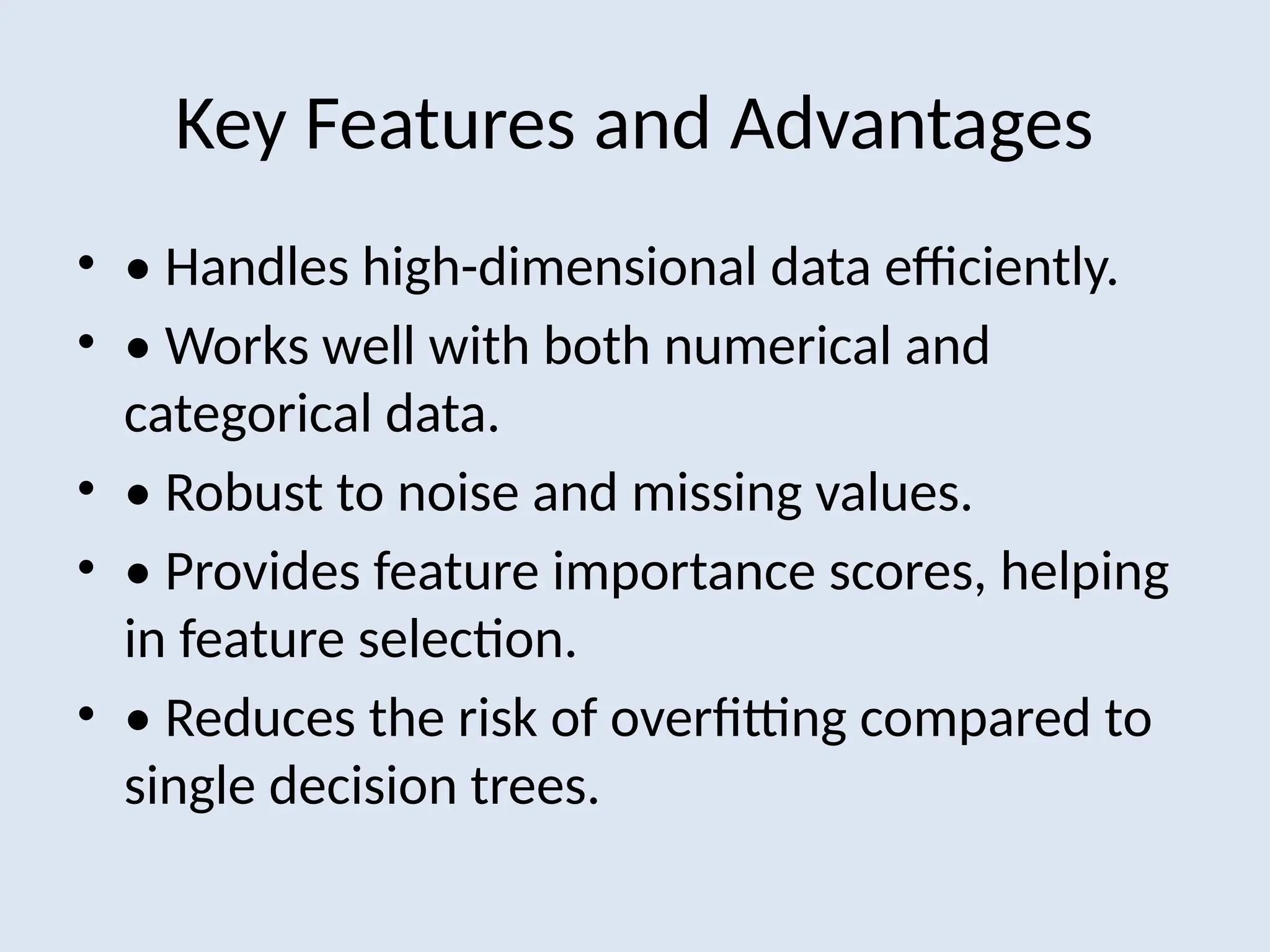 Key Features and Advantages
• • Handles high-dimensional data efficiently.
• • Works well with both numerical and
categorical data.
• • Robust to noise and missing values.
• • Provides feature importance scores, helping
in feature selection.
• • Reduces the risk of overfitting compared to
single decision trees.
 