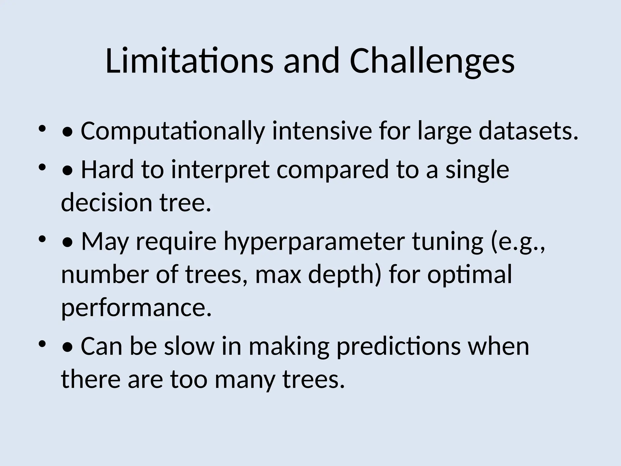 Limitations and Challenges
• • Computationally intensive for large datasets.
• • Hard to interpret compared to a single
decision tree.
• • May require hyperparameter tuning (e.g.,
number of trees, max depth) for optimal
performance.
• • Can be slow in making predictions when
there are too many trees.
 