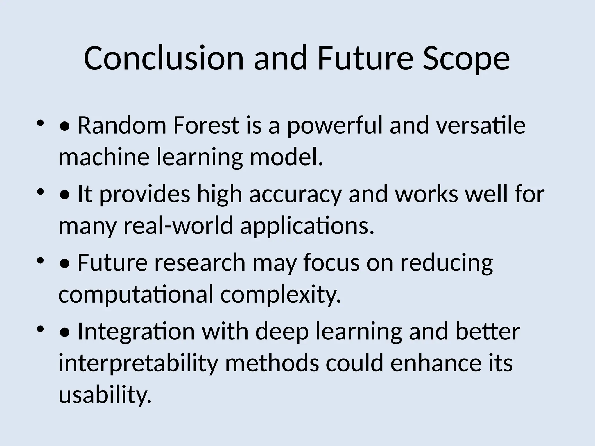 Conclusion and Future Scope
• • Random Forest is a powerful and versatile
machine learning model.
• • It provides high accuracy and works well for
many real-world applications.
• • Future research may focus on reducing
computational complexity.
• • Integration with deep learning and better
interpretability methods could enhance its
usability.
 