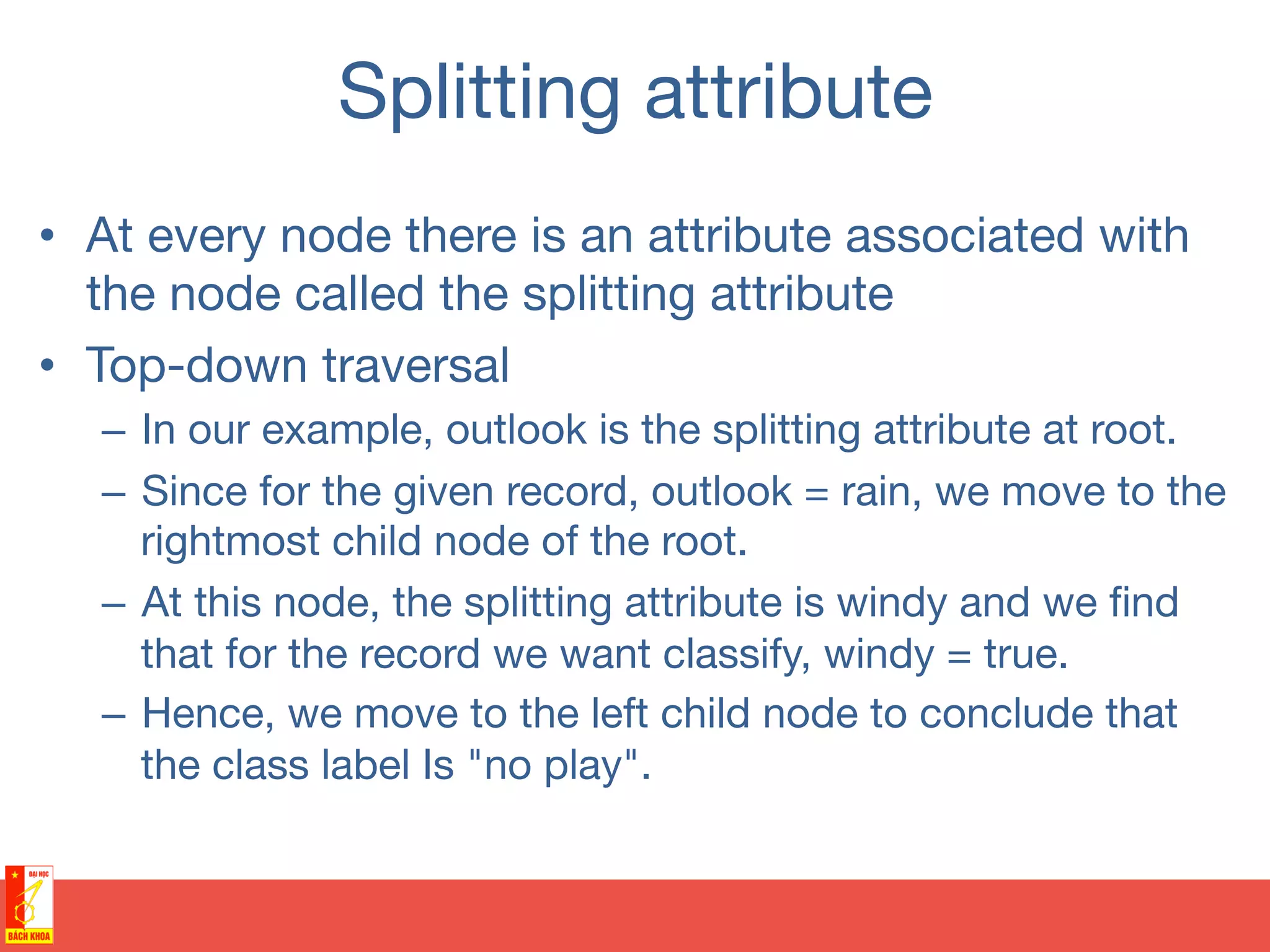 Splitting attribute
•  At every node there is an attribute associated with
the node called the splitting attribute
•  Top-down traversal
–  In our example, outlook is the splitting attribute at root.
–  Since for the given record, outlook = rain, we move to the
rightmost child node of the root.
–  At this node, the splitting attribute is windy and we ﬁnd
that for the record we want classify, windy = true.
–  Hence, we move to the left child node to conclude that
the class label Is "no play".
 