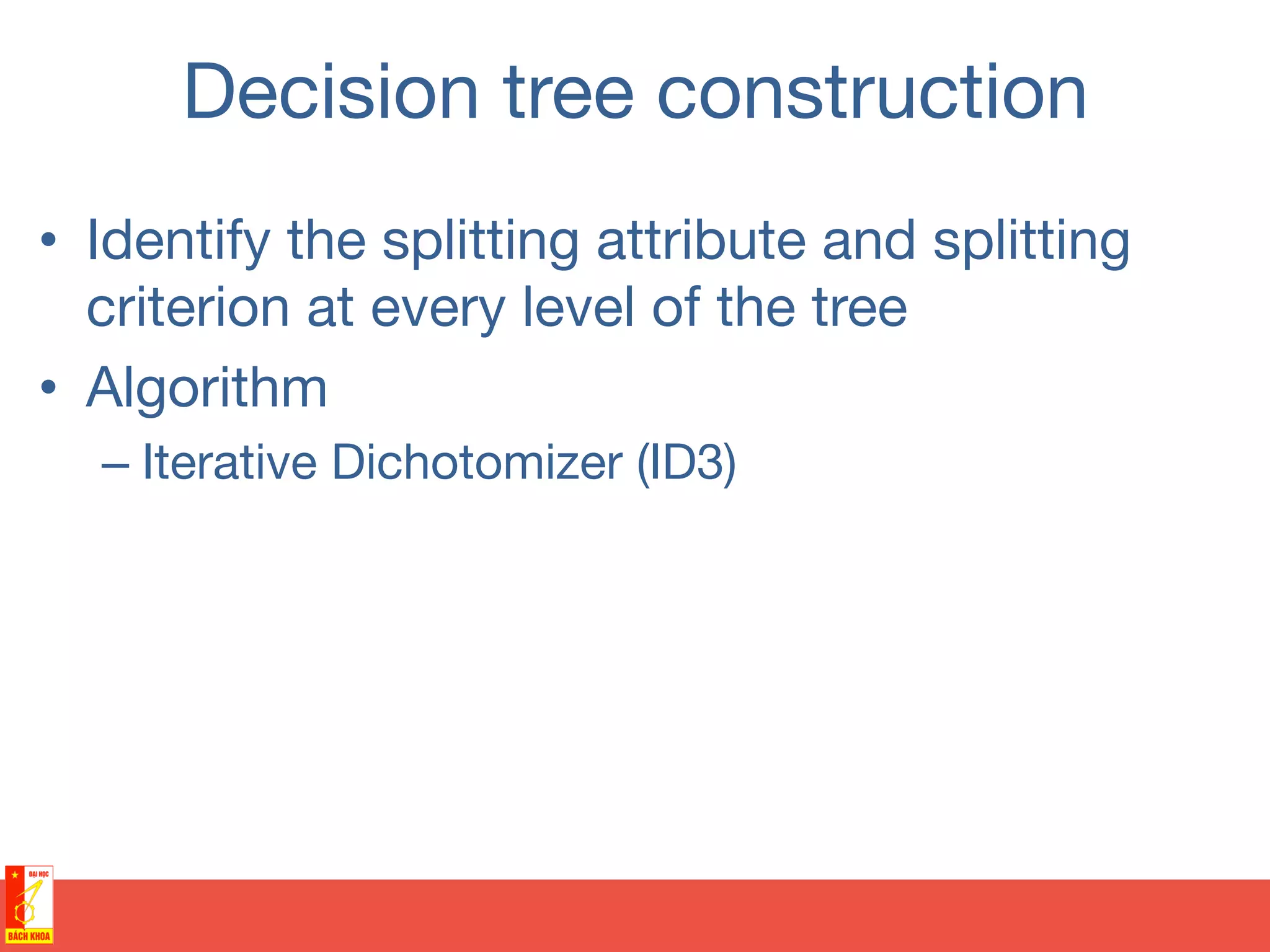 Decision tree construction
•  Identify the splitting attribute and splitting
criterion at every level of the tree 
•  Algorithm 
– Iterative Dichotomizer (ID3)
 
