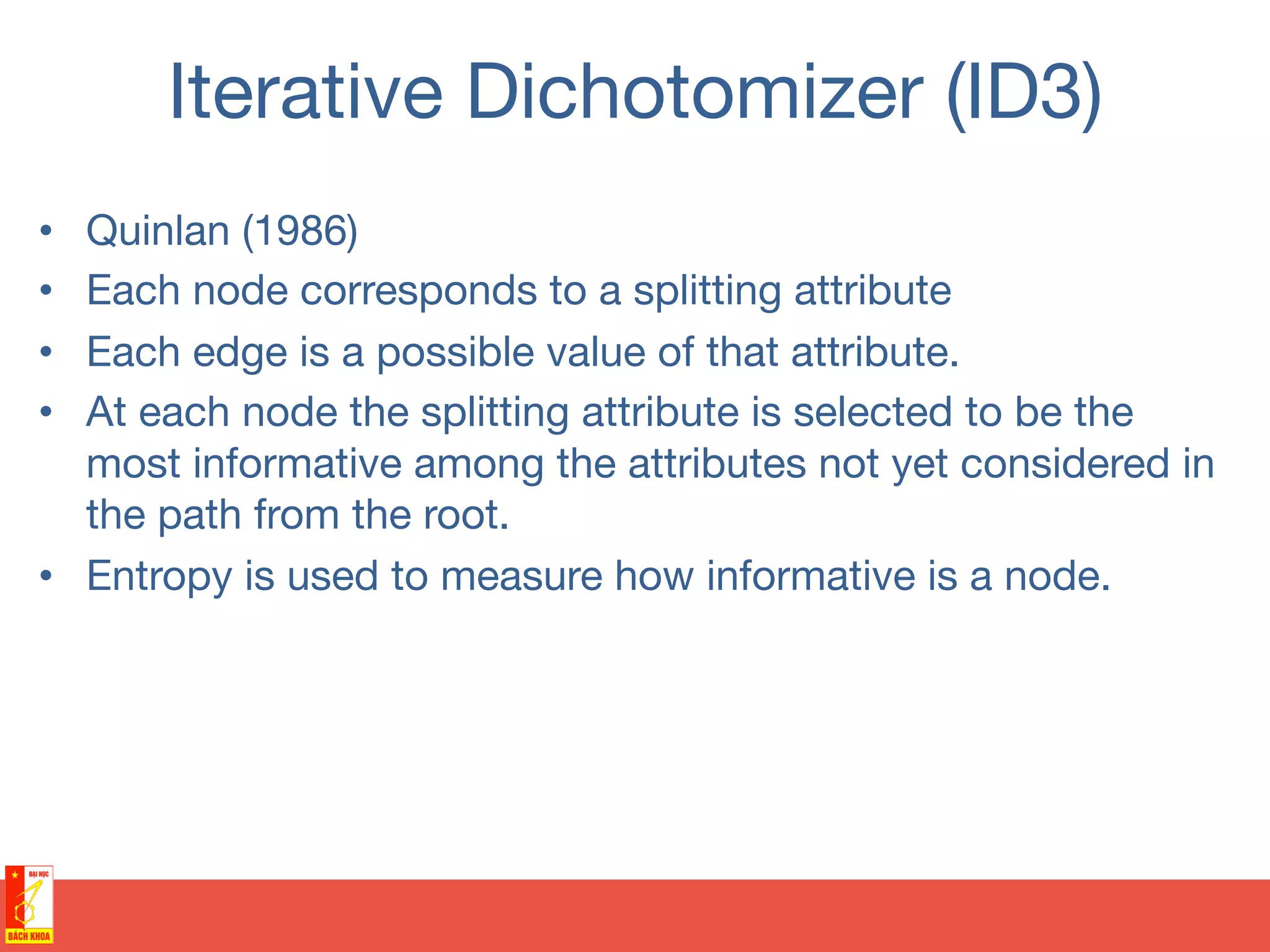 Iterative Dichotomizer (ID3)
•  Quinlan (1986)
•  Each node corresponds to a splitting attribute
•  Each edge is a possible value of that attribute.
•  At each node the splitting attribute is selected to be the
most informative among the attributes not yet considered in
the path from the root.
•  Entropy is used to measure how informative is a node.
 