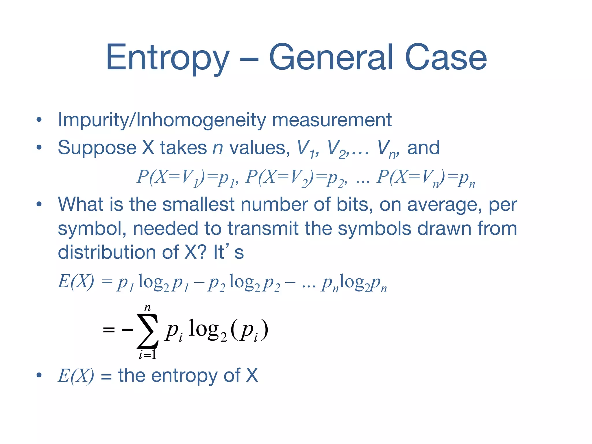 Entropy – General Case
•  Impurity/Inhomogeneity measurement
•  Suppose X takes n values, V1, V2,… Vn, and
P(X=V1)=p1, P(X=V2)=p2, … P(X=Vn)=pn
•  What is the smallest number of bits, on average, per
symbol, needed to transmit the symbols drawn from
distribution of X? It’s
E(X) = p1 log2 p1 – p2 log2 p2 – … pnlog2pn
•  E(X) = the entropy of X
)(log
1
2 i
n
i
i pp∑=
−=
 
