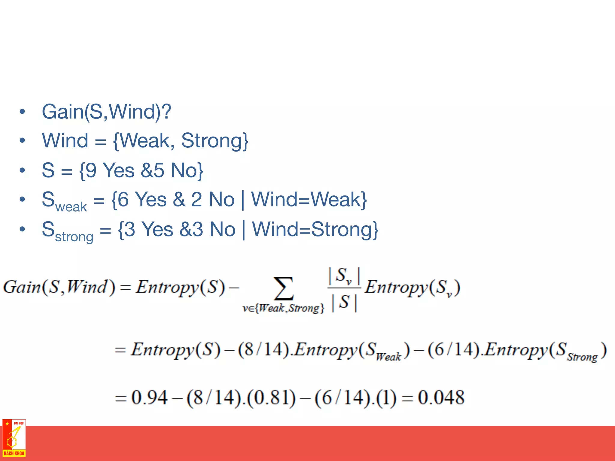 •  Gain(S,Wind)?
•  Wind = {Weak, Strong}
•  S = {9 Yes &5 No}
•  Sweak = {6 Yes & 2 No | Wind=Weak}
•  Sstrong = {3 Yes &3 No | Wind=Strong}
 