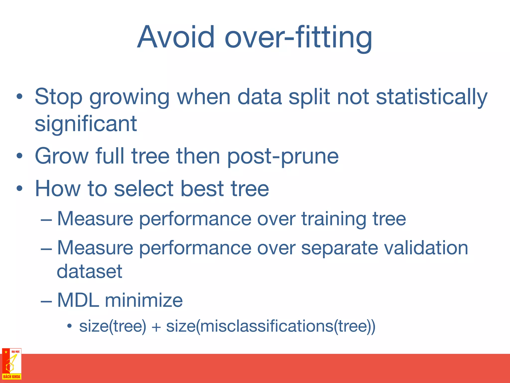 Avoid over-ﬁtting
•  Stop growing when data split not statistically
signiﬁcant
•  Grow full tree then post-prune
•  How to select best tree
– Measure performance over training tree
– Measure performance over separate validation
dataset
– MDL minimize
•  size(tree) + size(misclassiﬁcations(tree))
 