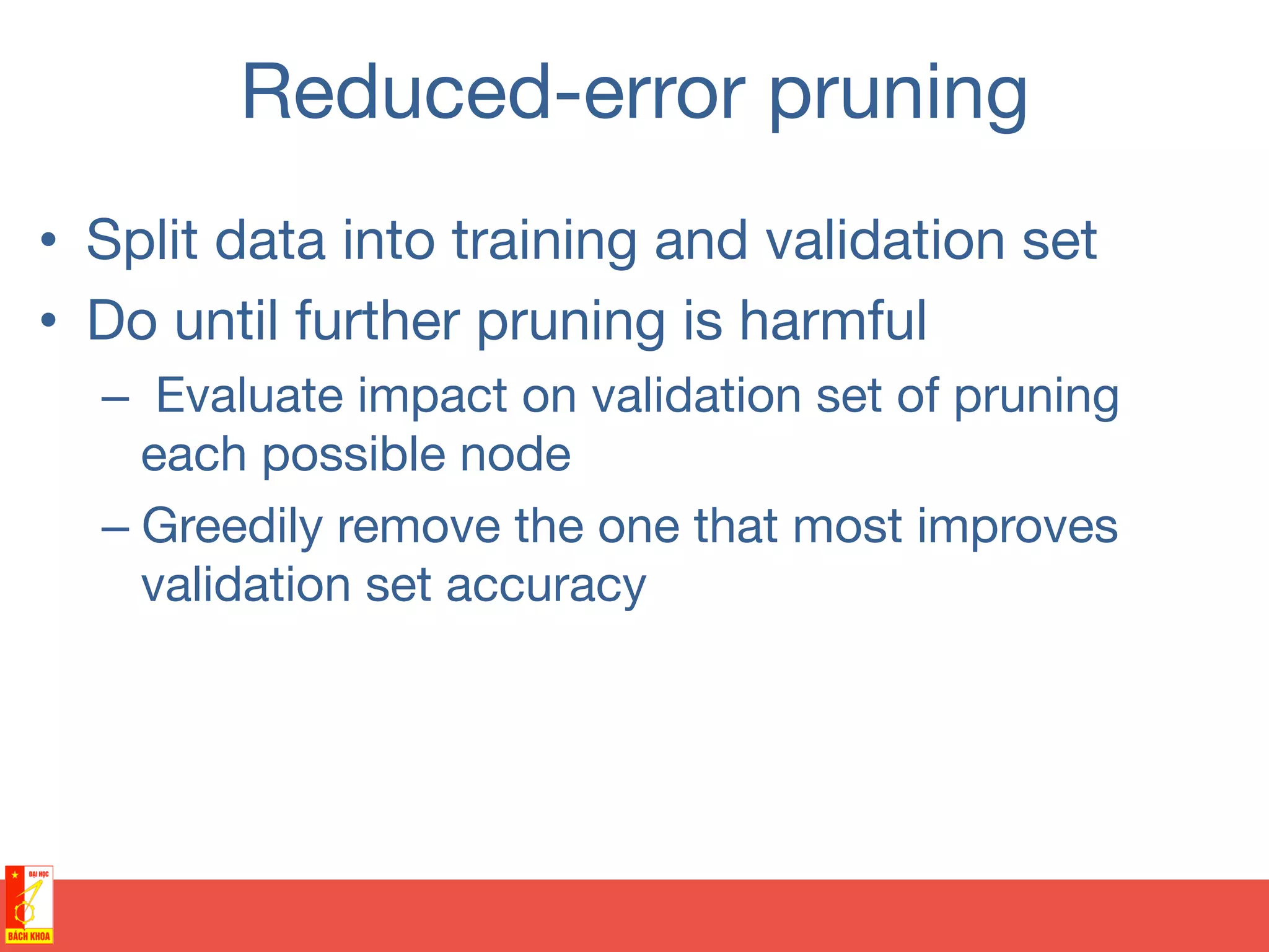 Reduced-error pruning
•  Split data into training and validation set
•  Do until further pruning is harmful
–  Evaluate impact on validation set of pruning
each possible node
– Greedily remove the one that most improves
validation set accuracy
 