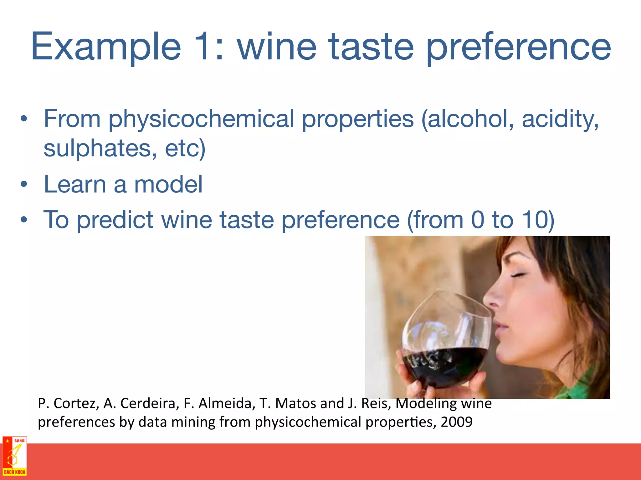 Example 1: wine taste preference
•  From physicochemical properties (alcohol, acidity,
sulphates, etc)
•  Learn a model
•  To predict wine taste preference (from 0 to 10)
P.	
  Cortez,	
  A.	
  Cerdeira,	
  F.	
  Almeida,	
  T.	
  Matos	
  and	
  J.	
  Reis,	
  Modeling	
  wine	
  
preferences	
  by	
  data	
  mining	
  from	
  physicochemical	
  proper@es,	
  2009	
  
 