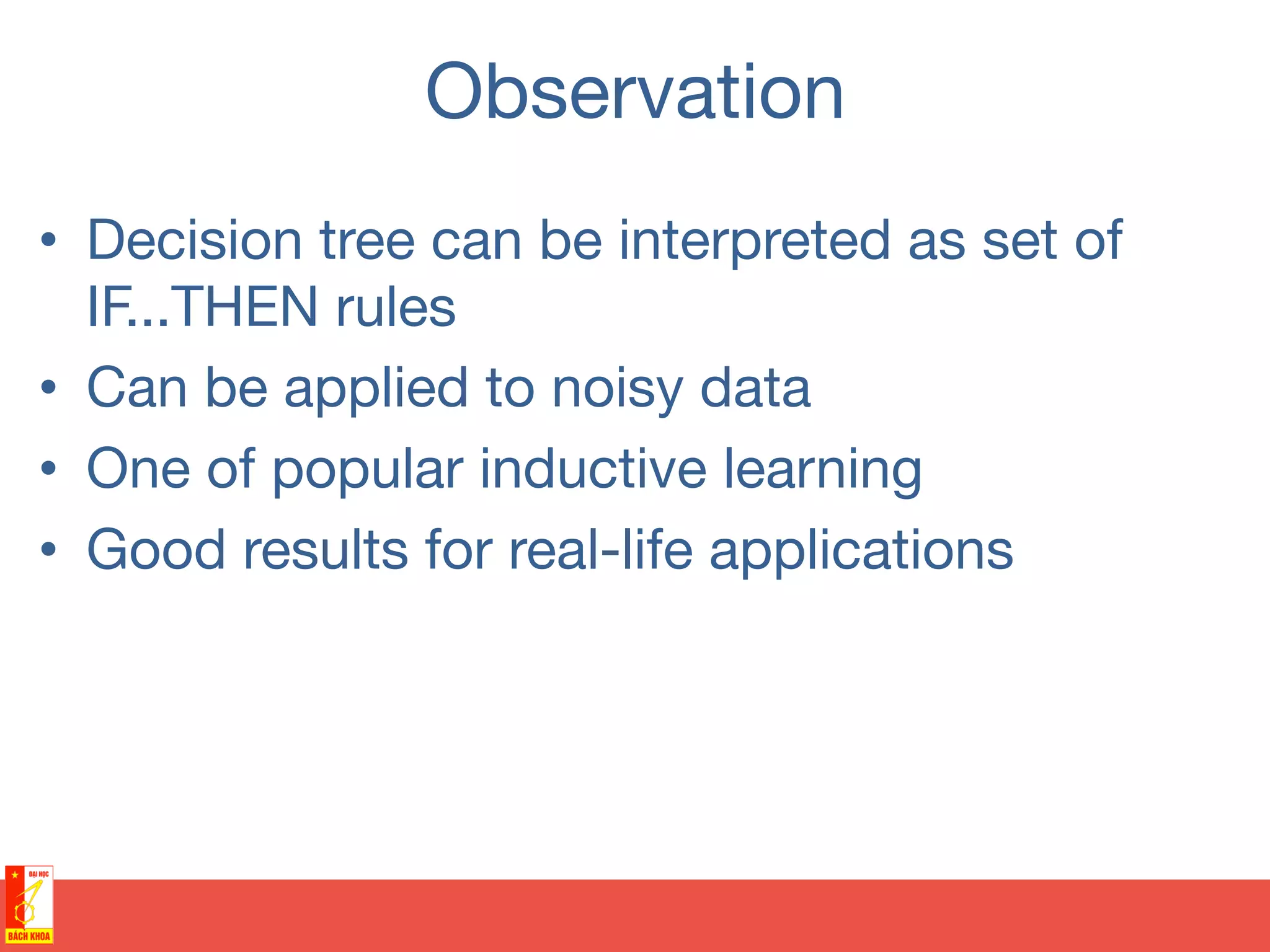 Observation
•  Decision tree can be interpreted as set of
IF...THEN rules
•  Can be applied to noisy data
•  One of popular inductive learning
•  Good results for real-life applications
 