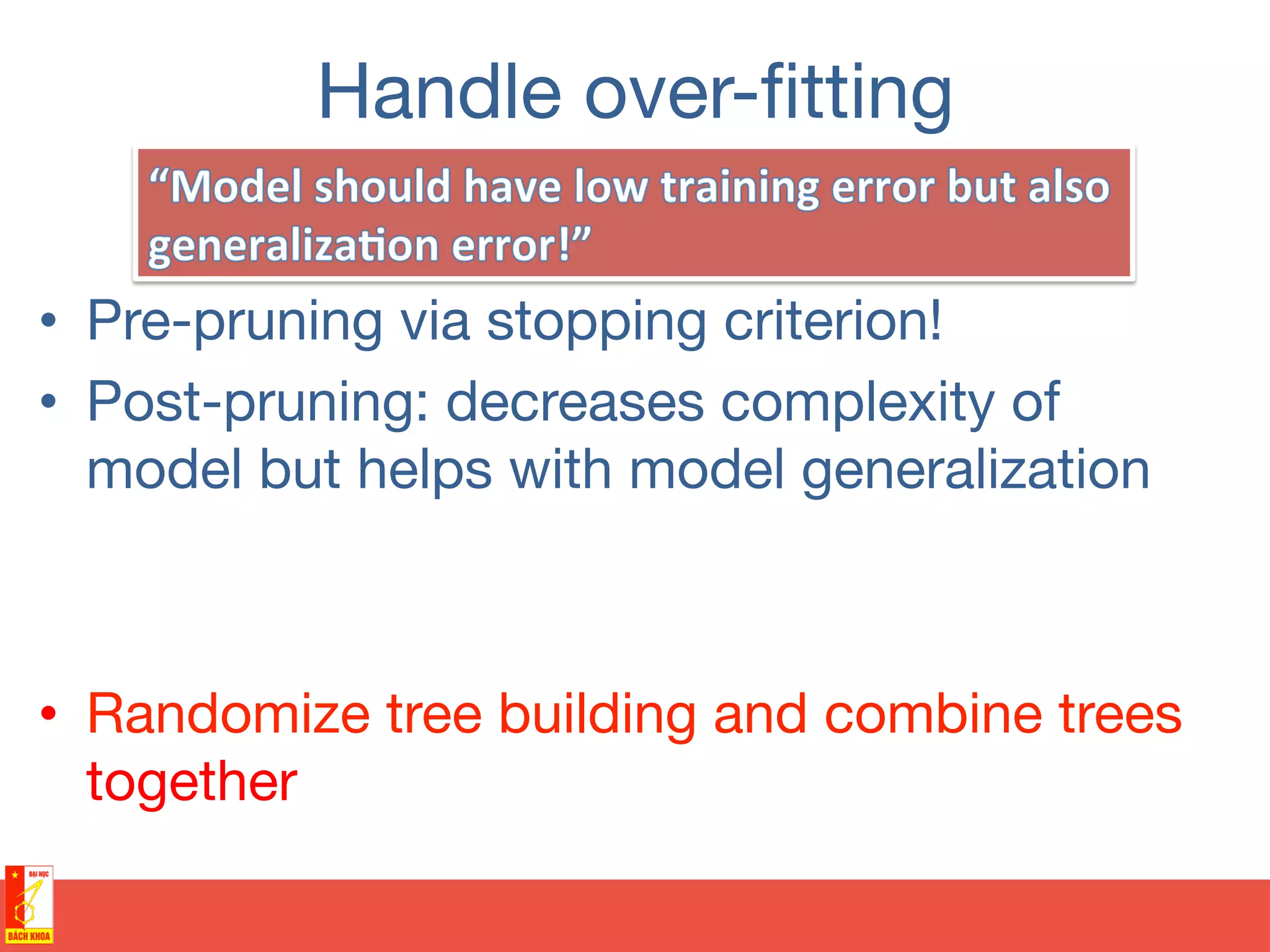 Handle over-ﬁtting
•  Pre-pruning via stopping criterion!
•  Post-pruning: decreases complexity of
model but helps with model generalization
•  Randomize tree building and combine trees
together
 