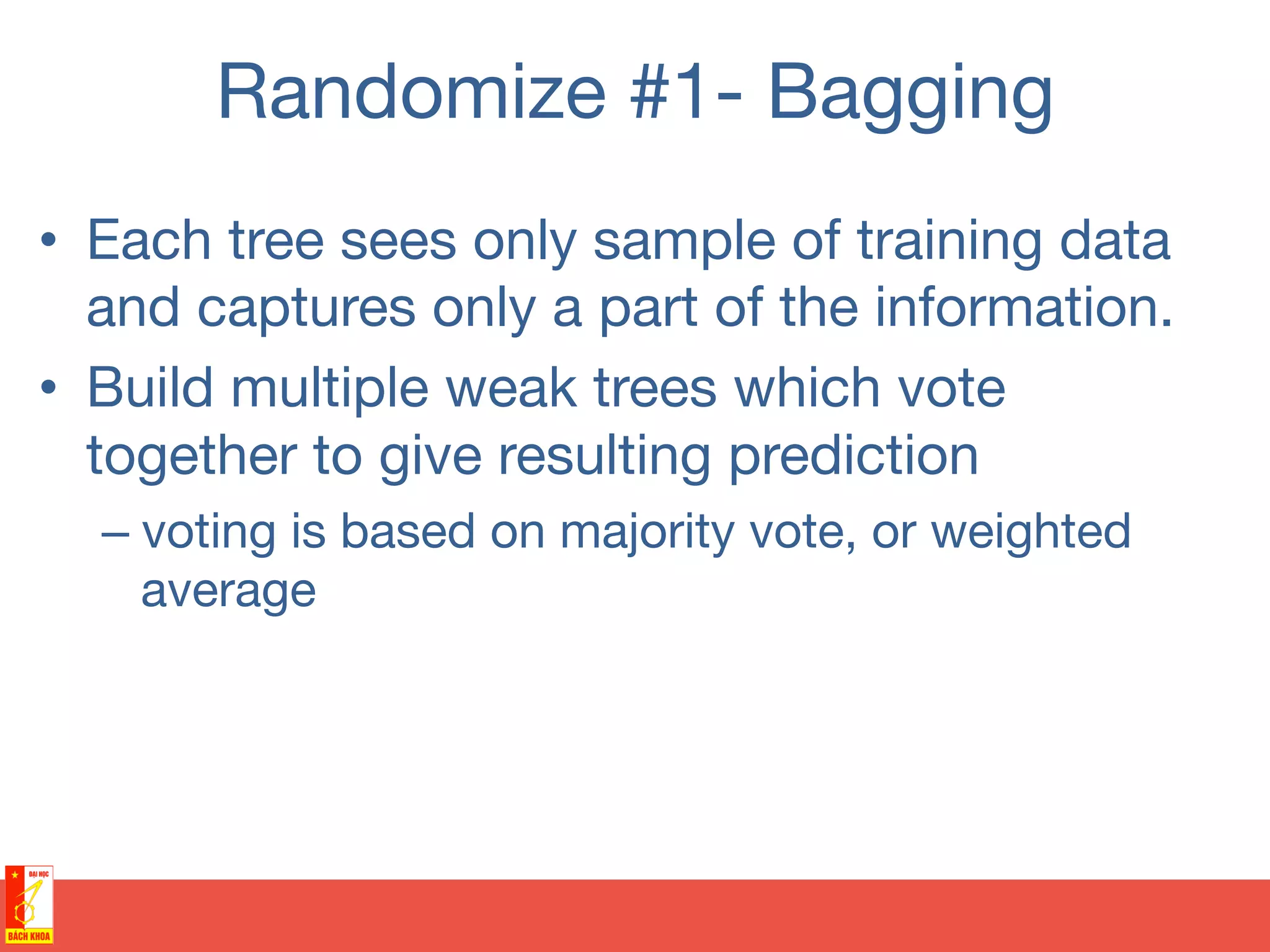 Randomize #1- Bagging
•  Each tree sees only sample of training data
and captures only a part of the information.
•  Build multiple weak trees which vote
together to give resulting prediction
– voting is based on majority vote, or weighted
average
 