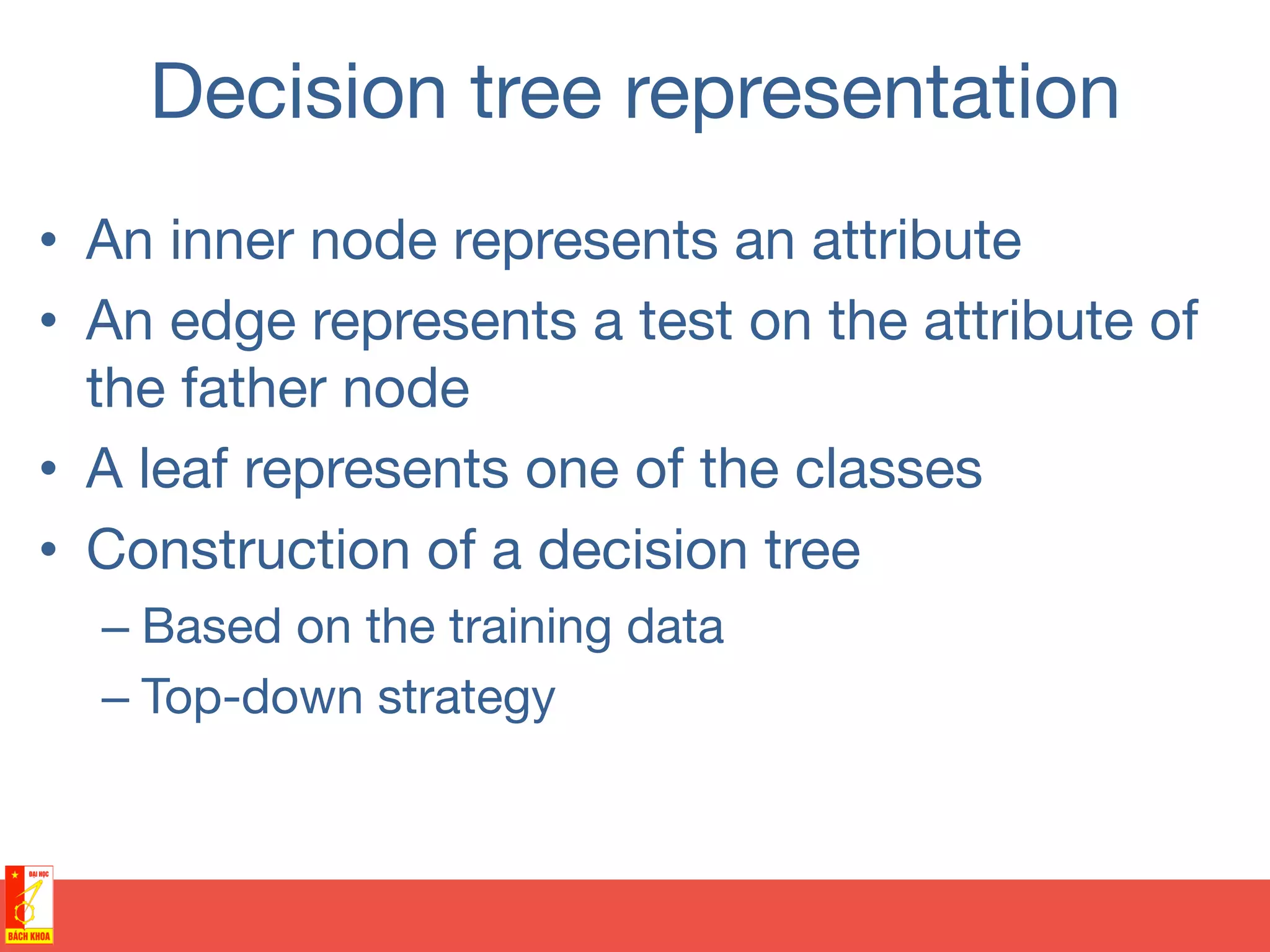 Decision tree representation
•  An inner node represents an attribute
•  An edge represents a test on the attribute of
the father node
•  A leaf represents one of the classes 
•  Construction of a decision tree
– Based on the training data
– Top-down strategy
 