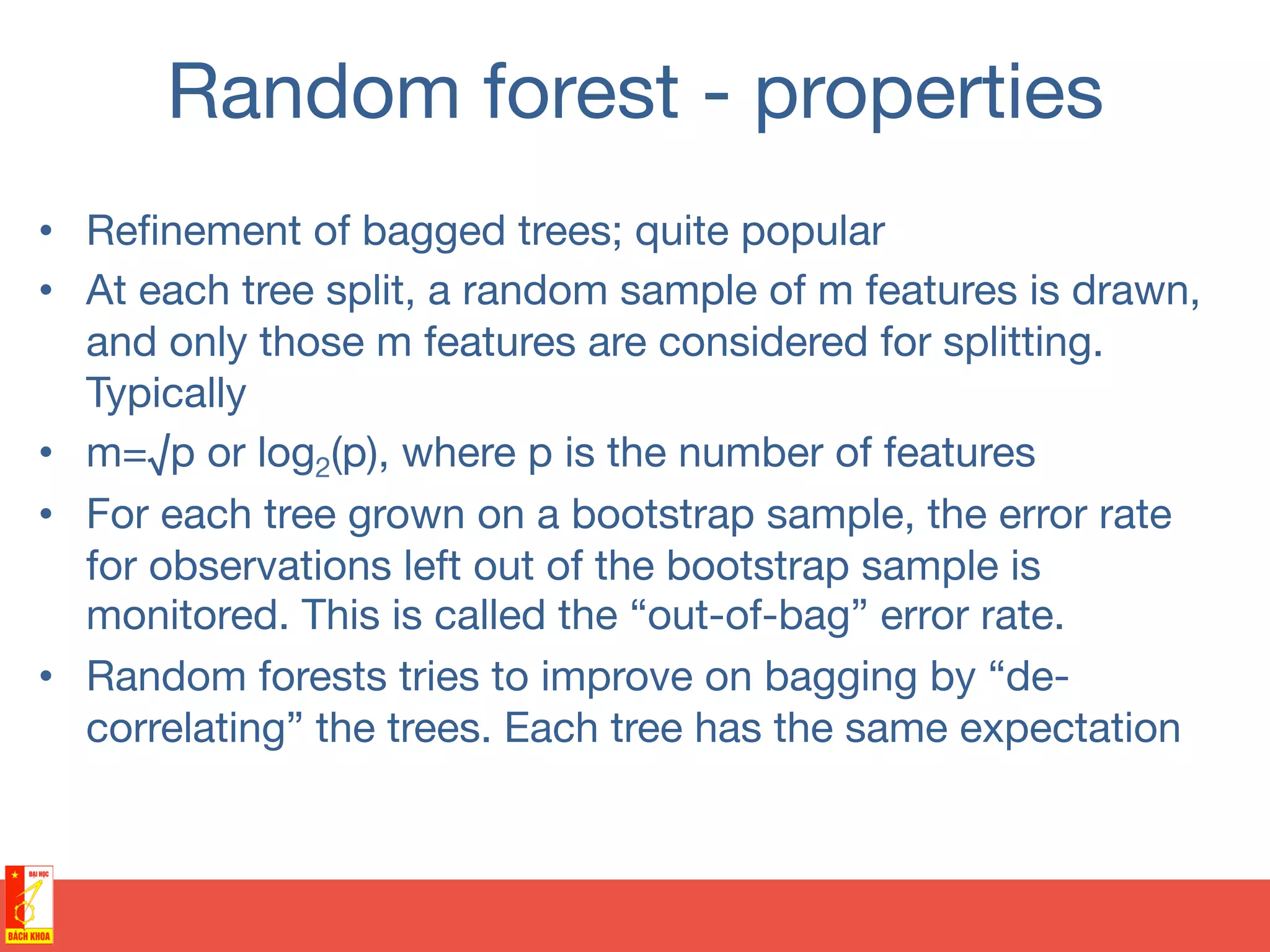 Random forest - properties
•  Reﬁnement of bagged trees; quite popular
•  At each tree split, a random sample of m features is drawn,
and only those m features are considered for splitting.
Typically
•  m=√p or log2(p), where p is the number of features
•  For each tree grown on a bootstrap sample, the error rate
for observations left out of the bootstrap sample is
monitored. This is called the “out-of-bag” error rate.
•  Random forests tries to improve on bagging by “de-
correlating” the trees. Each tree has the same expectation
 