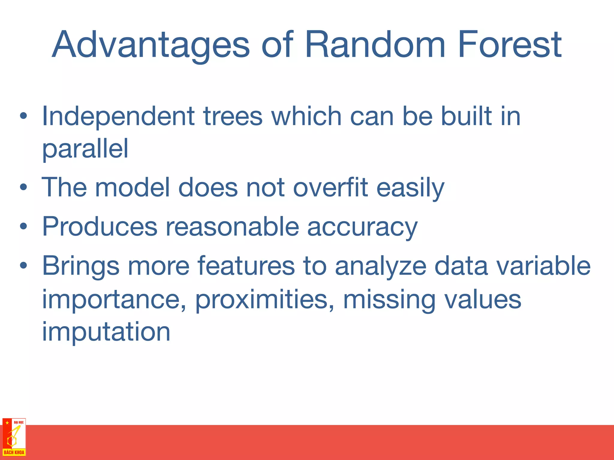 Advantages of Random Forest
•  Independent trees which can be built in
parallel
•  The model does not overﬁt easily
•  Produces reasonable accuracy
•  Brings more features to analyze data variable
importance, proximities, missing values
imputation
 