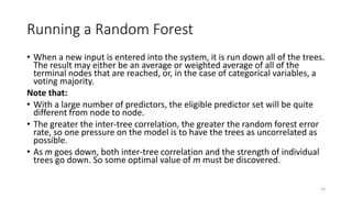 Running a Random Forest
• When a new input is entered into the system, it is run down all of the trees.
The result may either be an average or weighted average of all of the
terminal nodes that are reached, or, in the case of categorical variables, a
voting majority.
Note that:
• With a large number of predictors, the eligible predictor set will be quite
different from node to node.
• The greater the inter-tree correlation, the greater the random forest error
rate, so one pressure on the model is to have the trees as uncorrelated as
possible.
• As m goes down, both inter-tree correlation and the strength of individual
trees go down. So some optimal value of m must be discovered.
23
 