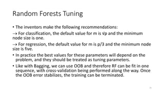 Random Forests Tuning
• The inventors make the following recommendations:
 For classification, the default value for m is √p and the minimum
node size is one.
 For regression, the default value for m is p/3 and the minimum node
size is five.
• In practice the best values for these parameters will depend on the
problem, and they should be treated as tuning parameters.
• Like with Bagging, we can use OOB and therefore RF can be fit in one
sequence, with cross-validation being performed along the way. Once
the OOB error stabilizes, the training can be terminated.
25
 