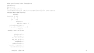 pred= predict(output.forest, readingSkills)
library(e1071)
library(caret)
# Create Confusion Matrix
confusionMatrix(data=pred, reference=readingSkills$nativeSpeaker, positive='yes')
Confusion Matrix and Statistics
Reference
Prediction no yes
no 100 0
yes 0 100
Accuracy : 1
95% CI : (0.9817, 1)
No Information Rate : 0.5
P-Value [Acc > NIR] : < 2.2e-16
Kappa : 1
Mcnemar's Test P-Value : NA
Sensitivity : 1.0
Specificity : 1.0
Pos Pred Value : 1.0
Neg Pred Value : 1.0
Prevalence : 0.5
Detection Rate : 0.5
Detection Prevalence : 0.5
Balanced Accuracy : 1.0
'Positive' Class : yes 33
 
